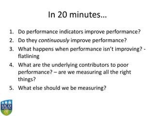 In 20 minutes…
1. Do performance indicators improve performance?
2. Do they continuously improve performance?
3. What happens when performance isn’t improving? -
flatlining
4. What are the underlying contributors to poor
performance? – are we measuring all the right
things?
5. What else should we be measuring?
 