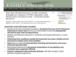 Systematic review (94 studies included)
• Quality of care for incentivized conditions during the first year of the framework
improved at a faster rate than the pre-intervention trend and subsequently
returned to prior rates of improvement.
• Modest cost-effective reductions in mortality and hospital admissions in some
domains.
• Achievement for conditions outside the framework was lower initially and has
worsened in relative terms since inception.
• Some doctors reported improved data recording and teamwork, and nurses
enhanced specialist skills.
• Both groups believed that the person-centeredness of consultations and
continuity were negatively affected.
• Patients’ satisfaction with continuity declined, with little change in other
domains of patient experience.
 