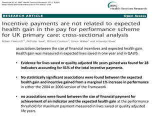 .
associations between the size of financial incentives and expected health gain.
Health gain was measured in expected lives saved in one year and in QALYS
• Evidence for lives saved or quality adjusted life years gained was found for 28
indicators accounting for 41% of the total incentive payments.
• No statistically significant associations were found between the expected
health gain and incentive gained from a marginal 1% increase in performance
in either the 2004 or 2006 version of the Framework
• no associations were found between the size of financial payment for
achievement of an indicator and the expected health gain at the performance
threshold for maximum payment measured in lives saved or quality adjusted
life years.
 