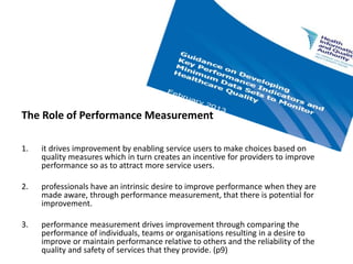 The Role of Performance Measurement
1. it drives improvement by enabling service users to make choices based on
quality measures which in turn creates an incentive for providers to improve
performance so as to attract more service users.
2. professionals have an intrinsic desire to improve performance when they are
made aware, through performance measurement, that there is potential for
improvement.
3. performance measurement drives improvement through comparing the
performance of individuals, teams or organisations resulting in a desire to
improve or maintain performance relative to others and the reliability of the
quality and safety of services that they provide. (p9)
 