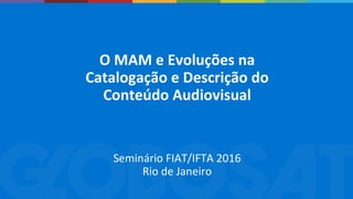 O MAM e Evoluções na
Catalogação e Descrição do
Conteúdo Audiovisual
Seminário FIAT/IFTA 2016
Rio de Janeiro
 