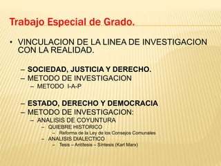 Trabajo Especial de Grado.
• VINCULACION DE LA LINEA DE INVESTIGACION
CON LA REALIDAD.
– SOCIEDAD, JUSTICIA Y DERECHO.
– METODO DE INVESTIGACION
– METODO I-A-P
– ESTADO, DERECHO Y DEMOCRACIA
– METODO DE INVESTIGACION:
– ANALISIS DE COYUNTURA
– QUIEBRE HISTORICO
– Reforma de la Ley de los Consejos Comunales
– ANALISIS DIALECTICO
– Tesis – Antítesis – Síntesis (Karl Marx)
 