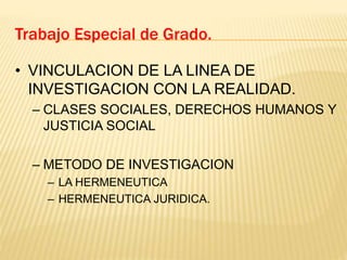Trabajo Especial de Grado.
• VINCULACION DE LA LINEA DE
INVESTIGACION CON LA REALIDAD.
– CLASES SOCIALES, DERECHOS HUMANOS Y
JUSTICIA SOCIAL
– METODO DE INVESTIGACION
– LA HERMENEUTICA
– HERMENEUTICA JURIDICA.
 