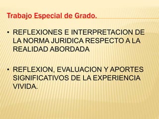 Trabajo Especial de Grado.
• REFLEXIONES E INTERPRETACION DE
LA NORMA JURIDICA RESPECTO A LA
REALIDAD ABORDADA
• REFLEXION, EVALUACION Y APORTES
SIGNIFICATIVOS DE LA EXPERIENCIA
VIVIDA.
 