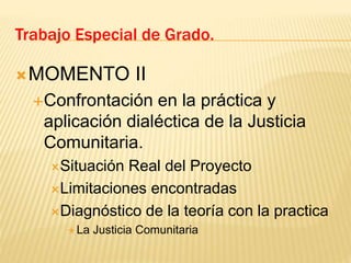 MOMENTO II
Confrontación en la práctica y
aplicación dialéctica de la Justicia
Comunitaria.
Situación Real del Proyecto
Limitaciones encontradas
Diagnóstico de la teoría con la practica
 La Justicia Comunitaria
Trabajo Especial de Grado.
 