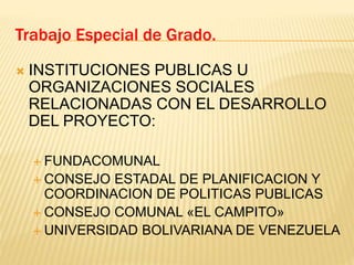  INSTITUCIONES PUBLICAS U
ORGANIZACIONES SOCIALES
RELACIONADAS CON EL DESARROLLO
DEL PROYECTO:
 FUNDACOMUNAL
 CONSEJO ESTADAL DE PLANIFICACION Y
COORDINACION DE POLITICAS PUBLICAS
 CONSEJO COMUNAL «EL CAMPITO»
 UNIVERSIDAD BOLIVARIANA DE VENEZUELA
Trabajo Especial de Grado.
 
