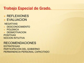  REFLEXIONES
 EVALUACION
NEGATIVAS
 DESCONOCIMIENTO
 POLEMICA
 DESMOTIVACION
POSITIVAS
NOCION INTIUTIVA
RECOMENDACIONES
ESTRATEGIAS
PARTICIPACION DEL GOBIERNO
PERMANENCIA PERSONAL CAPACITADO
Trabajo Especial de Grado.
 