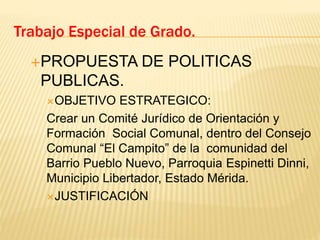 PROPUESTA DE POLITICAS
PUBLICAS.
OBJETIVO ESTRATEGICO:
Crear un Comité Jurídico de Orientación y
Formación Social Comunal, dentro del Consejo
Comunal “El Campito” de la comunidad del
Barrio Pueblo Nuevo, Parroquia Espinetti Dinni,
Municipio Libertador, Estado Mérida.
JUSTIFICACIÓN
Trabajo Especial de Grado.
 