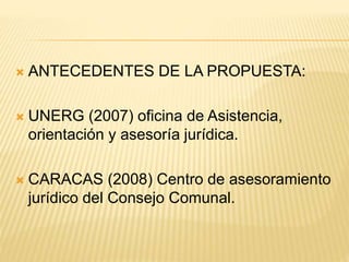  ANTECEDENTES DE LA PROPUESTA:
 UNERG (2007) oficina de Asistencia,
orientación y asesoría jurídica.
 CARACAS (2008) Centro de asesoramiento
jurídico del Consejo Comunal.
 
