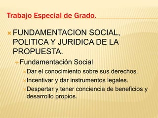  FUNDAMENTACION SOCIAL,
POLITICA Y JURIDICA DE LA
PROPUESTA.
Fundamentación Social
Dar el conocimiento sobre sus derechos.
Incentivar y dar instrumentos legales.
Despertar y tener conciencia de beneficios y
desarrollo propios.
Trabajo Especial de Grado.
 