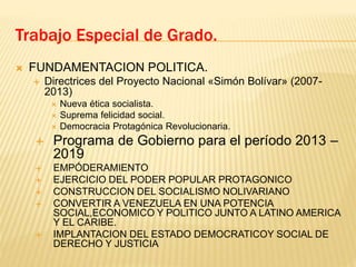  FUNDAMENTACION POLITICA.
 Directrices del Proyecto Nacional «Simón Bolívar» (2007-
2013)
 Nueva ética socialista.
 Suprema felicidad social.
 Democracia Protagónica Revolucionaria.
 Programa de Gobierno para el período 2013 –
2019
 EMPÓDERAMIENTO
 EJERCICIO DEL PODER POPULAR PROTAGONICO
 CONSTRUCCION DEL SOCIALISMO NOLIVARIANO
 CONVERTIR A VENEZUELA EN UNA POTENCIA
SOCIAL,ECONOMICO Y POLITICO JUNTO A LATINO AMERICA
Y EL CARIBE.
 IMPLANTACION DEL ESTADO DEMOCRATICOY SOCIAL DE
DERECHO Y JUSTICIA
Trabajo Especial de Grado.
 