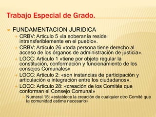  FUNDAMENTACION JURIDICA
 CRBV: Articulo 5 «la soberanía reside
intransferiblemente en el pueblo».
 CRBV: Artículo 26 «toda persona tiene derecho al
acceso de los órganos de administración de justicia».
 LOCC: Articulo 1 «tiene por objeto regular la
constitución, conformación y funcionamiento de los
consejos Comunales»
 LOCC: Articulo 2: «son instancias de participación y
articulación e integración entre los ciudadanos».
 LOCC: Articulo 28: «creación de los Comités que
conforman el Consejo Comunal»
 Numeral 15: «establece la creación de cualquier otro Comité que
la comunidad estime necesario»
Trabajo Especial de Grado.
 
