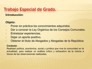 Trabajo Especial de Grado.
Introducción:
Objeto:
1. Poner en práctica los conocimientos adquiridos.
2. Dar a conocer la Ley Orgánica de los Consejos Comunales.
3. Entrelazar experiencias.
4. Dejar un aporte positivo.
5. Obtener el título de Abogados y Abogadas de la República
Contexto:
Realidad política, económica, social y jurídica que vive la comunidad en la
actualidad, para realizar un análisis critico y exhaustivo de la misma a
traves de las observaciones realizadas.
 