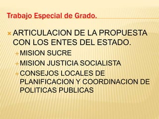  ARTICULACION DE LA PROPUESTA
CON LOS ENTES DEL ESTADO.
MISION SUCRE
MISION JUSTICIA SOCIALISTA
CONSEJOS LOCALES DE
PLANIFICACION Y COORDINACION DE
POLITICAS PUBLICAS
Trabajo Especial de Grado.
 
