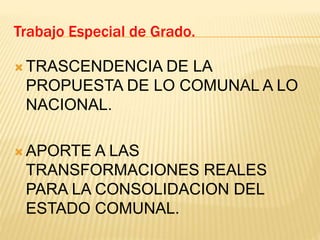  TRASCENDENCIA DE LA
PROPUESTA DE LO COMUNAL A LO
NACIONAL.
 APORTE A LAS
TRANSFORMACIONES REALES
PARA LA CONSOLIDACION DEL
ESTADO COMUNAL.
Trabajo Especial de Grado.
 