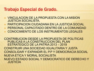  VINCULACION DE LA PROPUESTA CON LA MISION
JUSTICIA SOCIALISTA.
 PARTICIPACION CIUDADANA EN LA JUSTICIA SOCIAL
 PERSONAL CAPACITADO DENTRO DE LA COMUNIDAD
 CONOCIMIENTO DE LOS INSTRUMENTOS LEGALES
CONTRIBUCION DESDE LA PROPUESTA DE POLITICAS
PUBLICAS A LA CONSTRUCCION DEL PLAN
ESTRATEGICO DE LA PATRIA 2013 – 2019
CONSTRUIR UNA SOCIEDAD IGUALITARIA Y JUSTA
CONSOLIDAR Y EXPANDIR EL P.P Y DEMOCRACIA SOCIAL
NUEVA ETICA Y MORAL SOCIALISTA
NUEVO ESTADO SOCIAL Y DEMOCRATICO DE DERECHO Y
JUSTICIA
Trabajo Especial de Grado.
 