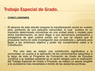  CONCLUSIONES.
 El alcance de éste estudio propone la transformación social en nuestro
país, partiendo de una pequeña comunidad, la cual pudiera en un
momento determinado convertirse en una unidad piloto o modelo para
dicha transformación, es decir llegar a una democracia participativa y
protagónica de gran justicia social, por lo que se espera que la
propuesta hecha en esta investigación sea considerada y aplicada para
llegar a tan ambicioso objetivo y poder dar cumplimiento cabal a la
Constitución.
 Por otro lado se realizó una contribución significativa a la
comunidad, en cuanto a la aplicación de los conocimientos adquiridos a
lo largo de todo el Programa de Formación de Grado de Estudios
Jurídicos a la realidad existente en el sector elegido para la realización
del Trabajo Especial de Grado o Proyecto, se realizó un aporte tangible
a la ciudadanía más necesitada a través de las asesorías jurídicas.
Trabajo Especial de Grado.
 