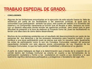 TRABAJO ESPECIAL DE GRADO.
 CONCLUSIONES.
 Algunas de las limitaciones encontradas en la ejecución de este estudio fueron la falta de
asistencia por parte de los facilitadores a las asesorías jurídicas, al igual que la
comunidad cuya participación también fue poca, esto puede ser debido a lo novedoso del
sistema y no comprender claramente la función que se llevaba a cabo, tampoco se contó
con un espacio adecuado donde brindar las asesorías jurídicas pero sobre todo la gran
dificultad se presentó a la hora de elaborar el Proyecto como tal, pues los facilitadores no
tenían una idea clara de cómo debía desarrollarse.
 Muchos de los problemas existentes son el resultado del desconocimiento por parte de las
personas de sus derechos y de los procesos necesarios para hacerlos cumplir, lo que
conlleva a una poca participación pues se piensa que esto no resuelve nada, igualmente
los entes de participación como lo son los Consejos Comunales carecen de personal
capacitados contando con solo algunos pocos conocedores de Ley Orgánica de los
Consejos Comunales, lo que los hace perder credibilidad y eficiencia en su gestión.
 A partir de estos hallazgos se llegó a la determinación que a través de la creación de un
comité dentro del Consejo Comunal se orienta en cuanto a las formalidades de la
participación ciudadana y forme a los ciudadanos en cuanto a sus derechos y lo que
realmente significa democracia participativa y protagónica o Socialismo del siglo XXI.
 