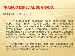 TRABAJO ESPECIAL DE GRADO.
RECOMENDACIONES
 En cuanto a la selección de la comunidad ésta
debe ser muy concienzuda e investigada
previamente para verificar la viabilidad de realizar la
investigación como también contar con la
colaboración de la comunidad o el Consejo Comunal
existente en la misma, también debe ser de fácil
acceso y encontrarse cerca del centro de estudio.
 Armonizar el Proyecto con las gestiones ya
realizadas por la comunidad en cuanto a la solución
de una problemática determinada.
 