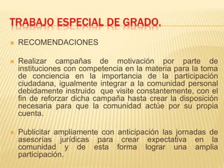 TRABAJO ESPECIAL DE GRADO.
 RECOMENDACIONES
 Realizar campañas de motivación por parte de
instituciones con competencia en la materia para la toma
de conciencia en la importancia de la participación
ciudadana, igualmente integrar a la comunidad personal
debidamente instruido que visite constantemente, con el
fin de reforzar dicha campaña hasta crear la disposición
necesaria para que la comunidad actúe por su propia
cuenta.
 Publicitar ampliamente con anticipación las jornadas de
asesorías jurídicas para crear expectativa en la
comunidad y de esta forma lograr una amplia
participación.
 