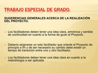 TRABAJO ESPECIAL DE GRADO.
SUGERENCIAS GENERALES ACERCA DE LA REALIZACIÓN
DEL PROYECTO.
 Los facilitadores deben tener una idea clara, armónica y sentido
de continuidad en cuanto a la forma de guiar el Proyecto.
 Debería asignarse un solo facilitador que oriente el Proyecto de
principio a fin y de ser necesario su cambio debe existir un
tiempo de transición entre uno y otro facilitador.
 Los facilitadores deben tener una idea clara en cuanto a la
metodología a ser aplicada
 
