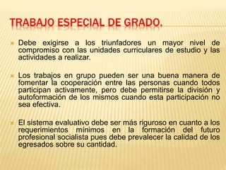 TRABAJO ESPECIAL DE GRADO.
 Debe exigirse a los triunfadores un mayor nivel de
compromiso con las unidades curriculares de estudio y las
actividades a realizar.
 Los trabajos en grupo pueden ser una buena manera de
fomentar la cooperación entre las personas cuando todos
participan activamente, pero debe permitirse la división y
autoformación de los mismos cuando esta participación no
sea efectiva.
 El sistema evaluativo debe ser más riguroso en cuanto a los
requerimientos mínimos en la formación del futuro
profesional socialista pues debe prevalecer la calidad de los
egresados sobre su cantidad.
 