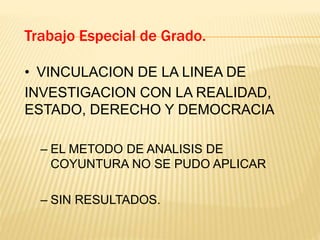 • VINCULACION DE LA LINEA DE
INVESTIGACION CON LA REALIDAD,
ESTADO, DERECHO Y DEMOCRACIA
– EL METODO DE ANALISIS DE
COYUNTURA NO SE PUDO APLICAR
– SIN RESULTADOS.
Trabajo Especial de Grado.
 