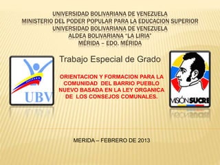 UNIVERSIDAD BOLIVARIANA DE VENEZUELA
MINISTERIO DEL PODER POPULAR PARA LA EDUCACION SUPERIOR
UNIVERSIDAD BOLIVARIANA DE VENEZUELA
ALDEA BOLIVARIANA “LA LIRIA”
MÉRIDA – EDO. MÉRIDA
Trabajo Especial de Grado
ORIENTACION Y FORMACION PARA LA
COMUNIDAD DEL BARRIO PUEBLO
NUEVO BASADA EN LA LEY ORGANICA
DE LOS CONSEJOS COMUNALES.
MERIDA – FEBRERO DE 2013
 