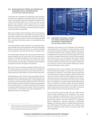 THE BASIC COMPONENTS OF AN INFORMATION SECURITY PROGRAM10
	 © Mortgage Bankers Association September 2015. All rights reserved.
3.6.	 MAKE BACKUP COPIES OF IMPORTANT
BUSINESS DATA / INFORMATION
CF FUNCTION(S): RESPOND, RECOVER
Computers die, hard disks fail, employees make mistakes,
and malicious programs can destroy data on computers.
These issues happen within all companies. Important infor-
mation should be backed up to ensure you can recover
quickly from whatever event caused the loss of data.
Without data backups, you can easily get into a situation
where you have to recreate your business data from paper
copies and other manual files.
Back up your data on each computer used in your business.
Your data includes (but is not limited to) word processing
documents, electronic spreadsheets, databases, financial
files, human resources files, accounts receivable/payable
files, and other information used in or generated by your
business.
Use automated processes to perform your backups when-
ever possible. Many security software suites offer automated
backup functions that will do this on a regular schedule
for you. Backups should be performed on a regular basis.
You should store backups off-site to prevent them from
being impacted by the same event that destroyed your
systems. If something happens to your office (fire, flood,
tornado, theft, etc.) you can restore your business opera-
tions using your backup data and replacement computers
and other necessary hardware and software.
Be sure to test your backups regularly. Backup jobs can
fail, and can leave you exposed in the event of disaster. If
you don’t test your backups, you have no grounds for con-
fidence that you will be able to use them if the need arises.
Storing backups in the “Cloud” is also a possibility. Perform
appropriate due diligence when selecting a Cloud Service
Provider. It is recommended that you encrypt all data prior
to storing it off-site, and especially in the Cloud. The Cloud
Security Alliance (CSA) provides information and guidance
for using the Cloud in a manner consistent with industry
recognized data protection principles. See the CSA guid-
ance Domain 11 “Encryption and Key Management” for
additional advice on encryption.6
6	 Cloud Security Alliance, Security Guidance for Critical Areas of Focus
in Cloud Computing v3.0 (2011), p.129. https://cloudsecurityalliance.
org/download/security-guidance-for-critical-areas-of-focus-
in-cloud-computing-v3/ (accessed November 20, 2014).
3.7.	 CONTROL PHYSICAL ACCESS
TO YOUR COMPUTERS AND
NETWORK COMPONENTS
CF FUNCTION(S): PROTECT, DETECT
Individuals with access to your computers and networks
can do great harm. Individuals can steal machines, install
monitoring or malicious software, or engage in other forms
of actions harmful to your company. Access should be
controlled to ensure that only those individuals with a need
to use the computers have access to them. Secure laptops
when they are not in use. Computers and servers should
not be accessible without passwords. Companies should
consider whether to position each computer’s display (or
use a privacy screen) so that people walking by cannot
see the information on the screen.
Controlling access to your systems and networks also
involves being fully aware of anyone who has access to
the systems or networks. This includes cleaning crews who
come into the office space at night to clean the office and
remove the trash. Criminals often attempt to get jobs on
cleaning crews for the purpose of breaking into comput-
ers for the sensitive information that they expect to find
there. Controlling access also includes being careful about
having computer or network repair personnel working
unsupervised on systems or devices. It is easy for them to
steal private /sensitive information and walk out the door
with it withou t anyone noticing anything unusual.
No one should be able to walk into your office space
without being challenged by an employee. This can be
done in a pleasant, cordial manner, but it must be done
to identify those who do not have a legitimate reason for
being in your offices. “How may I help you?” is a pleasant
way to challenge an unknown individual. If logistically
feasible, you may also want to consider limiting access to
your offices beyond the public areas—the reception area
and the conference rooms where customers meet with
your employees.
 