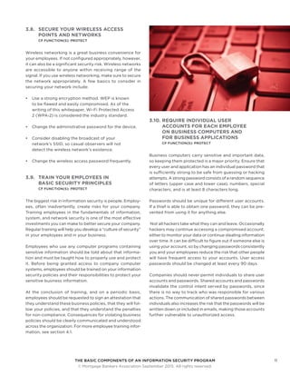 THE BASIC COMPONENTS OF AN INFORMATION SECURITY PROGRAM11
	 © Mortgage Bankers Association September 2015. All rights reserved.
3.8.	 SECURE YOUR WIRELESS ACCESS
POINTS AND NETWORKS
CF FUNCTION(S): PROTECT
Wireless networking is a great business convenience for
your employees. If not configured appropriately, however,
it can also be a significant security risk. Wireless networks
are accessible to anyone within receiving range of the
signal. If you use wireless networking, make sure to secure
the network appropriately. A few basics to consider in
securing your network include:
•	 Use a strong encryption method. WEP is known
to be flawed and easily compromised. As of the
writing of this whitepaper, Wi-Fi Protected Access
2 (WPA-2) is considered the industry standard.
•	 Change the administrative password for the device.
•	 Consider disabling the broadcast of your
network’s SSID, so casual observers will not
detect the wireless network’s existence.
•	 Change the wireless access password frequently.
3.9.	 TRAIN YOUR EMPLOYEES IN
BASIC SECURITY PRINCIPLES
CF FUNCTION(S): PROTECT
The biggest risk in information security is people. Employ-
ees, often inadvertently, create risks for your company.
Training employees in the fundamentals of information,
system, and network security is one of the most effective
investments you can make to better secure your company.
Regular training will help you develop a “culture of security”
in your employees and in your business.
Employees who use any computer programs containing
sensitive information should be told about that informa-
tion and must be taught how to properly use and protect
it. Before being granted access to company computer
systems, employees should be trained on your information
security policies and their responsibilities to protect your
sensitive business information.
At the conclusion of training, and on a periodic basis,
employees should be requested to sign an attestation that
they understand these business policies, that they will fol-
low your policies, and that they understand the penalties
for non-compliance. Consequences for violating business
policies should be clearly communicated and understood
across the organization. For more employee training infor-
mation, see section 4.1.
3.10.	REQUIRE INDIVIDUAL USER
ACCOUNTS FOR EACH EMPLOYEE
ON BUSINESS COMPUTERS AND
FOR BUSINESS APPLICATIONS
CF FUNCTION(S): PROTECT
Business computers carry sensitive and important data,
so keeping them protected is a major priority. Ensure that
every user and application has an individual password that
is sufficiently strong to be safe from guessing or hacking
attempts. A strong password consists of a random sequence
of letters (upper case and lower case), numbers, special
characters, and is at least 8 characters long.
Passwords should be unique for different user accounts.
If a thief is able to obtain one password, they can be pre-
vented from using it for anything else.
Not all hackers take what they can and leave. Occasionally
hackers may continue accessing a compromised account,
either to monitor your data or continue stealing information
over time. It can be difficult to figure out if someone else is
using your account, so by changing passwords consistently
you and your employees reduce the risk that other people
will have frequent access to your accounts. User access
passwords should be changed at least every 90 days.
Companies should never permit individuals to share user
accounts and passwords. Shared accounts and passwords
invalidate the control intent served by passwords, since
there is no way to track who was responsible for various
actions. The communication of shared passwords between
individuals also increases the risk that the passwords will be
written down or included in emails, making those accounts
further vulnerable to unauthorized access.
 