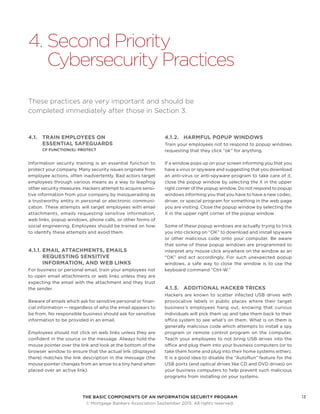 THE BASIC COMPONENTS OF AN INFORMATION SECURITY PROGRAM13
	 © Mortgage Bankers Association September 2015. All rights reserved.
4.	Second Priority
Cybersecurity Practices
These practices are very important and should be
completed immediately after those in Section 3.
4.1.	 TRAIN EMPLOYEES ON
ESSENTIAL SAFEGUARDS
CF FUNCTION(S): PROTECT
Information security training is an essential function to
protect your company. Many security issues originate from
employee actions, often inadvertently. Bad actors target
employees through various means as a way to leapfrog
other security measures. Hackers attempt to acquire sensi-
tive information from your company by masquerading as
a trustworthy entity in personal or electronic communi-
cation. These attempts will target employees with email
attachments, emails requesting sensitive information,
web links, popup windows, phone calls, or other forms of
social engineering. Employees should be trained on how
to identify these attempts and avoid them.
4.1.1.	EMAIL ATTACHMENTS, EMAILS
REQUESTING SENSITIVE
INFORMATION, AND WEB LINKS
For business or personal email, train your employees not
to open email attachments or web links unless they are
expecting the email with the attachment and they trust
the sender.
Beware of emails which ask for sensitive personal or finan-
cial information — regardless of who the email appears to
be from. No responsible business should ask for sensitive
information to be provided in an email.
Employees should not click on web links unless they are
confident in the source or the message. Always hold the
mouse pointer over the link and look at the bottom of the
browser window to ensure that the actual link (displayed
there) matches the link description in the message (the
mouse pointer changes from an arrow to a tiny hand when
placed over an active link).
4.1.2.	 HARMFUL POPUP WINDOWS
Train your employees not to respond to popup windows
requesting that they click “ok” for anything.
If a window pops up on your screen informing you that you
have a virus or spyware and suggesting that you download
an anti-virus or anti-spyware program to take care of it,
close the popup window by selecting the X in the upper
right corner of the popup window. Do not respond to popup
windows informing you that you have to have a new codec,
driver, or special program for something in the web page
you are visiting. Close the popup window by selecting the
X in the upper right corner of the popup window.
Some of these popup windows are actually trying to trick
you into clicking on “OK” to download and install spyware
or other malicious code onto your computer. Be aware
that some of these popup windows are programmed to
interpret any mouse click anywhere on the window as an
“OK” and act accordingly. For such unexpected popup
windows, a safe way to close the window is to use the
keyboard command “Ctrl-W.”
4.1.3.		 ADDITIONAL HACKER TRICKS
Hackers are known to scatter infected USB drives with
provocative labels in public places where their target
business’s employees hang out, knowing that curious
individuals will pick them up and take them back to their
office system to see what’s on them. What is on them is
generally malicious code which attempts to install a spy
program or remote control program on the computer.
Teach your employees to not bring USB drives into the
office and plug them into your business computers (or to
take them home and plug into their home systems either).
It is a good idea to disable the “AutoRun” feature for the
USB ports (and optical drives like CD and DVD drives) on
your business computers to help prevent such malicious
programs from installing on your systems.
 