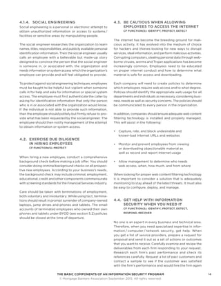 THE BASIC COMPONENTS OF AN INFORMATION SECURITY PROGRAM14
	 © Mortgage Bankers Association September 2015. All rights reserved.
4.1.4.	 SOCIAL ENGINEERING
Social engineering is a personal or electronic attempt to
obtain unauthorized information or access to systems /
facilities or sensitive areas by manipulating people.
The social engineer researches the organization to learn
names, titles, responsibilities, and publicly available personal
identification information. Then the social engineer usually
calls an employee with a believable but made-up story
designed to convince the person that the social engineer
is someone in, or associated with, the organization and
needs information or system access which the organization’s
employee can provide and will feel obligated to provide.
To protect against social engineering techniques, employees
must be taught to be helpful but vigilant when someone
calls in for help and asks for information or special system
access. The employee must first authenticate the caller by
asking for identification information that only the person
who is in or associated with the organization would know.
If the individual is not able to provide such information,
then the employee should politely but firmly refuse to pro-
vide what has been requested by the social engineer. The
employee should then notify management of the attempt
to obtain information or system access.
4.2.	 EXERCISE DUE DILIGENCE
IN HIRING EMPLOYEES
CF FUNCTION(S): PROTECT
When hiring a new employee, conduct a comprehensive
background check before making a job offer. You should
consider doing criminal background checks on all prospec-
tive new employees. According to your business’s needs,
the background check may include criminal, employment,
educational, credit and other components commensurate
with screening standards for the Financial Services industry.
Care should be taken with terminations of employment,
both voluntary and involuntary. While using tact, termina-
tions should result in prompt surrender of company-owned
laptops, jump drives and phones and tablets. The email
accounts of terminated employees who owned their own
phones and tablets under BYOD (see section 5.2) policies
should be closed at the time of departure.
4.3.	 BE CAUTIOUS WHEN ALLOWING
EMPLOYEES TO ACCESS THE INTERNET
CF FUNCTION(S): IDENTIFY, PROTECT, DETECT
The internet has become the breeding ground for mali-
cious activity. It has evolved into the medium of choice
for hackers and thieves looking for new ways to disrupt
services, steal information, and perform malicious activities.
Corrupting computers, stealing personal data through web-
borne viruses, worms and Trojan applications has become
increasingly common. Employees need to be educated
on proper internet conduct and how to determine what
material is safe for access and downloading.
Each company will need to create policies to determine
which employees require web access and to what degree.
Policies should identify the appropriate web usage for all
departments and individuals as necessary, considering busi-
ness needs as well as security concerns. The policies should
be communicated to every person in the organization.
In addition, companies should ensure adequate web content
filtering technology is installed and properly managed.
This will assist in the following:
•	 Capture, rate, and block undesirable and
known-bad Internet URLs and websites
•	 Monitor and prevent employees from viewing
or downloading objectionable material as
well as record and report Internet usage
•	 Allow management to determine who needs
web access, when, how much, and from where
When looking for proper web content filtering technology
it is important to consider a solution that is adequately
monitoring to stay ahead of the latest threats. It must also
be easy to configure, deploy, and manage.
4.4.	 GET HELP WITH INFORMATION
SECURITY WHEN YOU NEED IT
CF FUNCTION(S): IDENTIFY, PROTECT, DETECT,
RESPOND, RECOVER
No one is an expert in every business and technical area.
Therefore, when you need specialized expertise in infor-
mation / computer / network security, get help. When
you get a list of service providers, prepare a request for
proposal and send it out as a set of actions or outcomes
that you want to receive. Carefully examine and review the
deliverables from each firm responding to your request.
Research each firm’s past performance and check its
references carefully. Request a list of past customers and
contact a sample to see if the customer was satisfied
with the firm’s performance and would hire the firm again
 