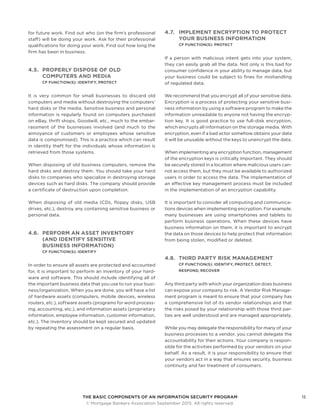 THE BASIC COMPONENTS OF AN INFORMATION SECURITY PROGRAM15
	 © Mortgage Bankers Association September 2015. All rights reserved.
for future work. Find out who (on the firm’s professional
staff) will be doing your work. Ask for their professional
qualifications for doing your work. Find out how long the
firm has been in business.
4.5.	 PROPERLY DISPOSE OF OLD
COMPUTERS AND MEDIA
CF FUNCTION(S): IDENTIFY, PROTECT
It is very common for small businesses to discard old
computers and media without destroying the computers’
hard disks or the media. Sensitive business and personal
information is regularly found on computers purchased
on eBay, thrift shops, Goodwill, etc., much to the embar-
rassment of the businesses involved (and much to the
annoyance of customers or employees whose sensitive
data is compromised). This is a practice which can result
in identity theft for the individuals whose information is
retrieved from those systems.
When disposing of old business computers, remove the
hard disks and destroy them. You should take your hard
disks to companies who specialize in destroying storage
devices such as hard disks. The company should provide
a certificate of destruction upon completion.
When disposing of old media (CDs, floppy disks, USB
drives, etc.), destroy any containing sensitive business or
personal data.
4.6.	 PERFORM AN ASSET INVENTORY
(AND IDENTIFY SENSITIVE
BUSINESS INFORMATION)
CF FUNCTION(S): IDENTIFY
In order to ensure all assets are protected and accounted
for, it is important to perform an inventory of your hard-
ware and software. This should include identifying all of
the important business data that you use to run your busi-
ness/organization. When you are done, you will have a list
of hardware assets (computers, mobile devices, wireless
routers, etc.), software assets (programs for word process-
ing, accounting, etc.), and information assets (proprietary
information, employee information, customer information,
etc.). The inventory should be kept secured and updated
by repeating the assessment on a regular basis.
4.7.	 IMPLEMENT ENCRYPTION TO PROTECT
YOUR BUSINESS INFORMATION
CF FUNCTION(S): PROTECT
If a person with malicious intent gets into your system,
they can easily grab all the data. Not only is this bad for
consumer confidence in your ability to manage data, but
your business could be subject to fines for mishandling
of regulated data.
We recommend that you encrypt all of your sensitive data.
Encryption is a process of protecting your sensitive busi-
ness information by using a software program to make the
information unreadable to anyone not having the encryp-
tion key. It is good practice to use full-disk encryption,
which encrypts all information on the storage media. With
encryption, even if a bad actor somehow obtains your data
it will be unusable without the keys to unencrypt the data.
When implementing any encryption function, management
of the encryption keys is critically important. They should
be securely stored in a location where malicious users can-
not access them, but they must be available to authorized
users in order to access the data. The implementation of
an effective key management process must be included
in the implementation of an encryption capability.
It is important to consider all computing and communica-
tions devices when implementing encryption. For example,
many businesses are using smartphones and tablets to
perform business operations. When these devices have
business information on them, it is important to encrypt
the data on those devices to help protect that information
from being stolen, modified or deleted.
4.8.	 THIRD PARTY RISK MANAGEMENT
CF FUNCTION(S): IDENTIFY, PROTECT, DETECT,
RESPOND, RECOVER
Any third party with which your organization does business
can expose your company to risk. A Vendor Risk Manage-
ment program is meant to ensure that your company has
a comprehensive list of its vendor relationships and that
the risks posed by your relationship with those third par-
ties are well understood and are managed appropriately.
While you may delegate the responsibility for many of your
business processes to a vendor, you cannot delegate the
accountability for their actions. Your company is respon-
sible for the activities performed by your vendors on your
behalf. As a result, it is your responsibility to ensure that
your vendors act in a way that ensures security, business
continuity and fair treatment of consumers.
 