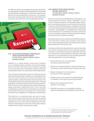 THE BASIC COMPONENTS OF AN INFORMATION SECURITY PROGRAM16
	 © Mortgage Bankers Association September 2015. All rights reserved.
An effective vendor risk management program will identify
an organization’s highest risk third parties and ensure that
the appropriate due diligence is performed against them
before a business relationship commences. The program
should also include regular monitoring of the relationship
to ensure risks continue to be managed appropriately.
4.9.	 PLAN FOR BUSINESS CONTINUITY
AND DISASTER RECOVERY
CF FUNCTION(S): IDENTIFY, PROTECT, DETECT,
RESPOND, RECOVER
Whether it’s a natural disaster, human error, computer
virus or hardware failure, disasters are bound to happen
from time to time. Not only can the downtime be costly
for your business, but it could impact customer retention
and reputation due to the expectation of 24/7/365 access.
Your company should have a plan for restoring business
operations during or after a disaster or a contingent event.
Use your asset inventory to prioritize information and
systems relative to their importance for the business. This
prioritization should have a business-wide focus, including
employees, and ensure that all critical functions are identi-
fied. You may want to utilize a tiered system whereby you
assign each asset a classification (tier 1, tier 2, etc.) that
corresponds to a certain amount of time that you can afford
to go without that asset. For example, tier 1 could require
the system be unavailable for no longer than 1 business day.
This tiered list is a necessity when you start to imple-
ment business continuity protections. No one has enough
resources to protect every type of information in the best
possible way, so you start with the highest priority infor-
mation, protecting each successive priority level until you
achieve the risk results your business needs.
4.10.	BRING YOUR OWN DEVICE
(BYOD) SECURITY
CF FUNCTION(S): IDENTIFY, PROTECT, DETECT,
RESPOND, RECOVER
Bring Your Own Device (BYOD) allows employees to use
personal devices (phones, tablets, computers, etc.) to
access corporate resources. It is intended to allow employ-
ees to use any device they choose to perform their work
functions. With any BYOD program, companies need to be
concerned with employees downloading items vulnerable
to hackers, data leakage, or employee loss of the device
with everything on it. Companies risk losing control over
access to enterprise data and determining which devices
are accessing which systems and data.
Businesses need to think carefully about BYOD programs,
and if they elect to allow such a program, they need to
put in place appropriate policies and procedures to tackle
these issues and minimize the risks.
Companies should provide guidance to users on how they
can use their own devices to process corporate and per-
sonal data. It should also be clear to employees that they
can only process corporate data for approved corporate
purposes. It is recommended to have a written agreement
with employees that covers the following:
•	 Ensure that end users are responsible
for backing up personal data
•	 Clarify lines of responsibility for device maintenance
(including a remote wipe process), support and costs
•	 Require employees to remove apps at
the request of the organization
•	 Disable access to the network if a blacklisted app
is installed or if the device has been jail-broken7
•	 Specify the consequences for any
violations of the policy
•	 Establish and enforce an acceptable use policy
requiring employees acknowledgment and sign off
7	 Jail-breaking a device is a way of removing restrictions
a mobile carrier put on the phone to prevent you
from being able to do certain things with it.
 