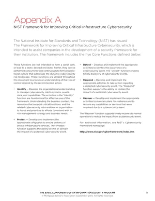 THE BASIC COMPONENTS OF AN INFORMATION SECURITY PROGRAM17
	 © Mortgage Bankers Association September 2015. All rights reserved.
Appendix A
NIST Framework for Improving Critical Infrastructure Cybersecurity
The National Institute for Standards and Technology (NIST) has issued
The Framework for Improving Critical Infrastructure Cybersecurity, which is
intended to assist companies in the development of a security framework for
their institution. The framework includes the five Core Functions defined below.
These functions are not intended to form a serial path,
or lead to a static desired end state. Rather, they can be
performed concurrently and continuously to form an opera-
tional culture that addresses the dynamic cybersecurity
risk landscape. These functions are utilized throughout
this document to provide an understanding of the type of
control desired by the recommended action.
•	 Identify — Develop the organizational understanding
to manage cybersecurity risk to systems, assets,
data, and capabilities. The activities in the “Identify”
function are foundational for effective use of the
framework. Understanding the business context, the
resources that support critical functions, and the
related cybersecurity risks enables an organization
to focus and prioritize its efforts consistent with its
risk management strategy and business needs.
•	 Protect — Develop and implement the
appropriate safeguards to ensure delivery of
critical infrastructure services. The “Protect”
function supports the ability to limit or contain
the impact of a potential cybersecurity event.
•	 Detect — Develop and implement the appropriate
activities to identify the occurrence of a
cybersecurity event. The “Detect” function enables
timely discovery of cybersecurity events.
•	 Respond — Develop and implement the
appropriate activities to take action regarding
a detected cybersecurity event. The “Respond”
function supports the ability to contain the
impact of a potential cybersecurity event.
•	 Recover — Develop and implement the appropriate
activities to maintain plans for resilience and to
restore any capabilities or services that were
impaired due to a cybersecurity event.
The “Recover” function supports timely recovery to normal
operations to reduce the impact from a cybersecurity event.
For additional information, see NIST’s Cybersecurity
Framework homepage:
http://www.nist.gov/cyberframework/index.cfm
 