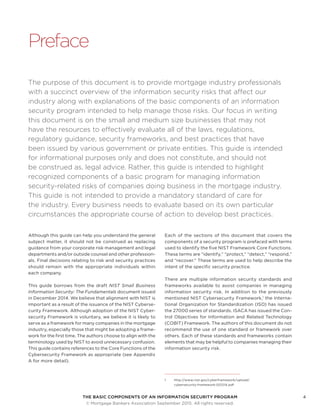 THE BASIC COMPONENTS OF AN INFORMATION SECURITY PROGRAM4
	 © Mortgage Bankers Association September 2015. All rights reserved.
Preface
The purpose of this document is to provide mortgage industry professionals
with a succinct overview of the information security risks that affect our
industry along with explanations of the basic components of an information
security program intended to help manage those risks. Our focus in writing
this document is on the small and medium size businesses that may not
have the resources to effectively evaluate all of the laws, regulations,
regulatory guidance, security frameworks, and best practices that have
been issued by various government or private entities. This guide is intended
for informational purposes only and does not constitute, and should not
be construed as, legal advice. Rather, this guide is intended to highlight
recognized components of a basic program for managing information
security-related risks of companies doing business in the mortgage industry.
This guide is not intended to provide a mandatory standard of care for
the industry. Every business needs to evaluate based on its own particular
circumstances the appropriate course of action to develop best practices.
Although this guide can help you understand the general
subject matter, it should not be construed as replacing
guidance from your corporate risk management and legal
departments and/or outside counsel and other profession-
als. Final decisions relating to risk and security practices
should remain with the appropriate individuals within
each company.
This guide borrows from the draft NIST Small Business
Information Security: The Fundamentals document issued
in December 2014. We believe that alignment with NIST is
important as a result of the issuance of the NIST Cyberse-
curity Framework. Although adoption of the NIST Cyber-
security Framework is voluntary, we believe it is likely to
serve as a framework for many companies in the mortgage
industry, especially those that might be adopting a frame-
work for the first time. The authors choose to align with the
terminology used by NIST to avoid unnecessary confusion.
This guide contains references to the Core Functions of the
Cybersecurity Framework as appropriate (see Appendix
A for more detail).
Each of the sections of this document that covers the
components of a security program is prefaced with terms
used to identify the five NIST Framework Core Functions.
These terms are “identify,” “protect,” “detect,” “respond,”
and “recover.” These terms are used to help describe the
intent of the specific security practice.
There are multiple information security standards and
frameworks available to assist companies in managing
information security risk. In addition to the previously
mentioned NIST Cybersecurity Framework,1
the Interna-
tional Organization for Standardization (ISO) has issued
the 27000 series of standards. ISACA has issued the Con-
trol Objectives for Information and Related Technology
(COBIT) Framework. The authors of this document do not
recommend the use of one standard or framework over
others. Each of these standards and frameworks contain
elements that may be helpful to companies managing their
information security risk.
1	http://www.nist.gov/cyberframework/upload/
cybersecurity-framework-021214.pdf
 