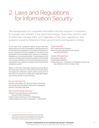 THE BASIC COMPONENTS OF AN INFORMATION SECURITY PROGRAM7
	 © Mortgage Bankers Association September 2015. All rights reserved.
2.	Laws and Regulations
for Information Security
The development of a corporate information security program is necessary
to manage risks inherent in the use of technology. These risks, and the need
to effectively manage them, exist regardless of any laws, regulations, and
guidance issued by federal and state governments and regulatory bodies.
At the same time, companies need to ensure that their
organizations are aware of regulations, develop policies to
incorporate the requirements, and develop mechanisms to
ensure compliance with the regulations. The risks to your
organization of noncompliance are criminal, civil, statutory,
regulatory or contractual penalties. The development and
execution of organizational security policies and standards
will maximize compliance and minimize the resources your
organization has to spend to undergo internal and external
compliance audits.
Below is a list of the major laws, regulations and guidance
that have been issued as of the writing of this document.
Your legal and compliance teams should review each of
the topics to ensure you comply with applicable regula-
tions as they pertain to your business.
Privacy and Security
Gramm-Leach-Bliley Act [Section 501(a) and 501(b)]
Information Security Breach Notification Legislation3
Identity Theft Red Flags Rule
General Information Security
Federal Financial Institutions Examination
Council (FFIEC) Guidelines
Federal Trade Commission (FTC) Regulations
Federal Deposit Insurance Corporation — PR-28-2014
3	 Forty-seven states, the District of Columbia, Guam, Puerto Rico
and the Virgin Islands have enacted legislation requiring private
or government entities to notify individuals of security breaches
of information involving personally identifiable information.
Cyber Security
SEC Cybersecurity Guidance
New York State Department of Financial
Services (NYS-DFS)
Vendor Management
OCC Bulletin 2013-29
CFPB Bulletin 2012-03
Federal Reserve — Guidance on Managing Outsourcing
Risk (SR letter 13-19 / CA letter 13-21)
 
