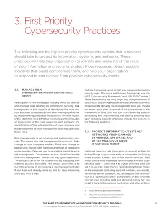 THE BASIC COMPONENTS OF AN INFORMATION SECURITY PROGRAM8
	 © Mortgage Bankers Association September 2015. All rights reserved.
3.	First Priority
Cybersecurity Practices
The following are the highest priority cybersecurity actions that a business
should take to protect its information, systems, and networks. These
practices will help your organization to identify and understand the value
of your information and systems, protect those resources, detect possible
incidents that could compromise them, and help your organization
to respond to and recover from possible cybersecurity events.
3.1.	 MANAGE RISK
CYBERSECURITY FRAMEWORK (CF) FUNCTION(S):
IDENTIFY
Participants in the mortgage industry need to identify
and manage risks relating to information security. Risk
Management is the process of identifying the risks that
your business is exposed to and then managing that risk
by implementing protective measures to limit the impact
of the identified risks. Effective risk management includes
an assessment of the risks unique to each company, the
identification of the vulnerabilities of your company, and
the development of a risk management plan that addresses
those risks.
Risk management is an ongoing and evolutionary pro-
cess. This means that risk management is not static. Risks
change as your company evolves. Risks also change as
bad actors change their methods and tools of disruption
and corruption. External practices and risks also influence
risk management. Companies can start small and evolve
their risk management process as they gain experience.
The process can often be accelerated by engaging with
external security providers. The critical point here is to
start the process of developing a risk management plan
if you have not already done so, and to keep improving
once you have a plan.
Multiple frameworks exist to help you manage information
security risks. The more well-known frameworks are the
NIST Cybersecurity Framework4
and ISO 27000 series.5
These frameworks are very large and comprehensive. If
you are just beginning the path towards the development
of a corporate security risk management plan, you should
not expect your plan to have all of the components of the
framework on Day One. You can start down the path of
developing and implementing the plan by ensuring that
your company security practices include the actions in
the following sections.
3.2.	 PROTECT INFORMATION/SYSTEMS/
NETWORKS FROM DAMAGE
BY VIRUSES, SPYWARE, AND
OTHER MALICIOUS CODE
CF FUNCTION(S): PROTECT
Malicious code is code (computer programs) written to
do bad things to your data and / or computers (including
smart phones, tablets, and other mobile devices). Bad
things can be: find and delete sensitive data; find and copy
sensitive data — and send it to cyber criminals who will
sell it or use it to make money; record all keystrokes made
on the computer (including account numbers, passwords,
answers to secret questions, etc.) and report that informa-
tion to a ‘command center’ somewhere on the Internet;
encrypt your sensitive data and demand money for you
to get it back; reformat your hard drive; and other actions
4	http://www.nist.gov/cyberframework/
5	http://www.iso.org/iso/home/standards/
management-standards/iso27001.htm
 
