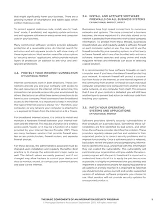 THE BASIC COMPONENTS OF AN INFORMATION SECURITY PROGRAM9
	 © Mortgage Bankers Association September 2015. All rights reserved.
that might significantly harm your business. There are a
growing number of smartphone and tablet apps which
contain malicious code.
To protect against malicious code, install, use (in “real-
time” mode, if available), and regularly update anti-virus
and anti-spyware software on every server and computer
used in your business.
Many commercial software vendors provide adequate
protection at a reasonable price. An Internet search for
anti-virus and anti-spyware products will show many of
these organizations. Most vendors now offer subscriptions
to “security service” applications, which provide multiple
layers of protection (in addition to anti-virus and anti-
spyware protection).
3.3.	 PROTECT YOUR INTERNET CONNECTION
CF FUNCTION(S): PROTECT
Internet connections work in both directions. These con-
nections provide you and your company with access to
the vast resources on the internet. At the same time, this
connection can provide access into your environment by
others. Bad actors can utilize these same connections to do
harm to your company. Most businesses have broadband
access to the Internet. It is important to keep in mind that
this type of Internet access is always “on.” Therefore, your
computer—or any network your computer is attached to
— is exposed to threats from the Internet on a 24 x 7 basis.
For broadband Internet access, it is critical to install and
maintain a hardware firewall between your internal net-
work and the Internet. This may be a function of a wireless
access point / router, or it may be a function of a router
provided by your Internet Service Provider (ISP). There
are many hardware vendors that provide firewall wire-
less access points/routers, firewall routers, and separate
firewall devices.
For these devices, the administrative password must be
changed upon installation and regularly thereafter. Best
practice is to change the administrator’s login name as
well. The default values are easily guessed, and if not
changed may allow hackers to control your device and
thus to monitor, record, or corrupt your communications
and data via the Internet.
3.4.	 INSTALL AND ACTIVATE SOFTWARE
FIREWALLS ON ALL BUSINESS SYSTEMS
CF FUNCTION(S): PROTECT, DETECT
Businesses have high speed connections to numerous
networks and systems. The more connected a business
becomes, the more important it is that data stored on its
network is protected from those who wish to steal company
information. To protect from these threats, businesses
should install, use, and regularly update a software firewall
on each computer system in use. You may opt to use the
firewall provided by your operating system, or a third party
software firewall, which are often bundled with anti-virus
software. Internet searches and using online and trade
magazine reviews and references can assist in selecting
a good solution.
It is recommended to have software firewalls on each
computer even if you have a hardware firewall protecting
your network. A network firewall will protect a corpora-
tion from hosts on the Internet, or one internal segment of
the community from another. A firewall on each individual
computer will protect one computer from another on the
same network, or any computer from itself. This ensures
that if one of your controls is defeated you will still have
another layer to prevent bad actors or malicious code from
reaching your systems.
3.5.	 PATCH YOUR OPERATING
SYSTEMS AND APPLICATIONS
CF FUNCTION(S): PROTECT
Software providers identify security vulnerabilities in
their products on a periodic basis. Sometimes these vul-
nerabilities are first identified by bad actors, and other
times the software provider identifies the problem. These
providers regularly release patches and updates to their
supported products to correct security problems and to
improve functionality. Once a software patch is released,
bad actors review the patch and accompanying informa-
tion to identify the issue, and armed with this information
they can exploit the vulnerability. This vulnerability will
exist inside your organization until you update the appro-
priate program with the patch, therefore it is important to
understand how critical it is to apply the patches as soon
as possible. It is highly recommended that you develop and
implement a corporate standard for deploying patches to
all systems in a timely manner. It is important to note that
you should only be using a current and vendor-supported
version of whatever software programs you choose to
use. Most vendors will not provide security updates for
unsupported products.
 