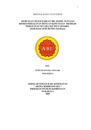 1

PROPOSAL KARYA TULIS ILMIAH

HUBUNGAN PENGETAHUAN IBU HAMIL TENTANG
RISIKO PERSALINAN DENGAN KEPUTUSAN MEMILIH
PERSALINAN SECARA SECTIO CAESARIA
(Studi Kasus di RS BUNDA Surabaya)

Oleh :
PURNAWATI EKA LESTARI
NIM. 0630111

SEKOLAH TINGGI ILMU KESEHATAN
“ ARTHA BODHI ISWARA “
PROGRAM STUDI D3 KEBIDANAN
SURABAYA
2009

 