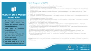 Overview of Bio-Medical
Waste Rules
Waste Management by CBWTFS
1. Ensure timely collection of bio-medical waste from the occupier
2. Establish bar coding and global positioning system
3. Inform the prescribed authority immediately regarding the occupiers which are not handing over the segregated bio-
medical waste
4. Provide training for all its workers involved in handling of bio-medical waste at the time of induction and at least
once a year
5. Assist the occupier in training
6. Undertake appropriate medical examination at the time of induction and at least once in a year and immunise all its
workers
7. Ensure occupational safety of all its workers
8. Report major accidents including accidents caused by fire hazards, blasts during handling of biomedical waste and
the remedial action taken and the records
9. Maintain a log book for each of its treatment equipment
10.Allow occupie, who are giving waste for treatment to the operator, to see whether the treatment is carried out
11.Shall display details of authorisation, treatment, annual report etc on its web-site
12.The recyclables from the treated bio-medical wastes such as plastics and glass, shall be given to recyclers having
valid consent or authorisation
13.Supply non-chlorinated plastic coloured bags to the occupier on chargeable basis
14.Common bio-medical waste treatment facility shall ensure collection of biomedical waste on holidays also
15.Maintain all record for operation of incineration, hydroorr autoclaving for a period of five years
16.Upgrade existing incinerators to achieve the standards for retention time in secondary chamber and Dioxin and
Furans within two years
Note:Rule3(3) : No occupier shall establish on-site treatment and disposal facility, if a CBWTF is available at a distance
of 75 kilometer.
+91 9999 008 018
info@corpseed.com
www.corpseed.com
1. The Rules apply to all persons who
generate, collect, receive, store,
transport, treat, dispose or handle bio-
medical waste in any form
2. Rules under the Environment
(Protection) Act, 1986
3. I draft-1995, II draft- 1997
4. Final rules notified on 27th July 1998,
Bio Medical Waste (Management &
Handling) Rules, 1998
5. Amendments-2003 latest
6. New Rules Notified on 28.3.16, Bio
medical Waste Management Rules,2016
 