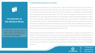Introduction to
Bio-Medical Waste
Bio-Medical Waste Management Committee
Bio-medical Waste (Management & Handling) Rules, 1998 were notified by the Ministry of Environment &
Forests (MoEF) under the Environment (Protection) Act, 1986. In exercise of the powers conferred by Section
6, 8 and 25 of the Environment (Protection) Act, 1986 (29 of 1986), and in supersession of the Bio-Medical
Waste (Management and Handling) Rules, 1998 and further amendments made thereof, the Central
Government vide G.S.R. 343(E) dated 28th March, 2016 published the Bio-medical Waste Management Rules,
2016. These rules apply to all persons who generate, collect, receive, store, transport, treat, dispose, or handle
bio medical waste in any form including hospitals, nursing homes, clinics, dispensaries, veterinary institutions,
animal houses, pathological laboratories, blood banks, ayush hospitals, clinical establishments, research or
educational institutions, health camps, medical or surgical camps, vaccination camps, blood donation camps,
first aid rooms of schools, forensic laboratories and research labs.
The prescribed authority for enforcement of the provisions of these rules in respect of all the health care
facilities located in any State/Union Territory is the respective State Pollution Control Board (SPCB)/ Pollution
Control Committee (PCC) and in case of health care establishments of the Armed Forces under the Ministry of
Defence shall be the Director General, Armed Forces Medical Services (DGAFMS). These rules stipulate duties
of the Occupier or Operator of a Common Bio-medical Waste Treatment Facility as well as the identified
authorities.
+91 9999 008 018
info@corpseed.com
www.corpseed.com
Any waste which is generated during the
diagnosis, treatment, or immunization of human
beings or animals or in research activities or in
the production or testing of biological.
 