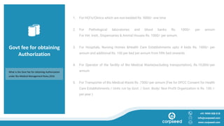 Govt fee for obtaining
Authorization
1. For HCFs/Clinics which are non-bedded Rs. 5000/- one time
2. For Pathological laboratories and blood banks Rs. 1000/- per annum
For Vet. Instt., Dispensaries & Animal Houses Rs. 1000/- per annum.
3. For Hospitals, Nursing Homes &Health Care Establishments upto 4 beds Rs. 1000/- per
annum and additional Rs. 100 per bed per annum from fifth bed onwards.
4. For Operator of the facility of Bio Medical Waste(excluding transportation), Rs.10,000/-per
annum.
5. For Transporter of Bio Medical Waste Rs .7500/-per annum (Fee for DPCC Consent for Health
Care Establishments / Units run by Govt. / Govt. Body/ Non Profit Organization is Rs. 100 /-
per year )
+91 9999 008 018
info@corpseed.com
www.corpseed.com
What is the Govt fee for obtaining Authorization
under Bio-Medical Management Rules,2016
 