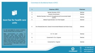 Govt fee for health care
units
Committees for Bio-Medical Waste in DPCC
+91 9999 008 018
info@corpseed.com
www.corpseed.com
Rs. 100/- per annum for consent to Establish/
Operate /renewal under Air and Water Act.
Note: Synchronization of validity of
authorization under BMW Rules,2016 as
amended to date and consent under Air and
water Acts. When a HCF completes either of this
validity period earlier, the HCF is required to
apply for both authorization as well as consent.
Validity of both consent and authorization will
be for the period of five years. (Office order
dated 30.06.2016).
1. Chairman, DPCC Chairman
2. Member Secretary, DPCC Member
3. Director (Environment) Member
4.
Member Secretary, Centre for Occupational and Environmental Health
(COEH)
Member
5. Medical Superintendent, G.B. Pant Hospital Member
6. Smt. BharatiChaturvedi, Chintan Environmental Research and Action Group Member
7. Dr. T.K. Joshi Member
8. Concerned Sr. Env. Engineer Member
9. Concerned Env. Engineer Member
 