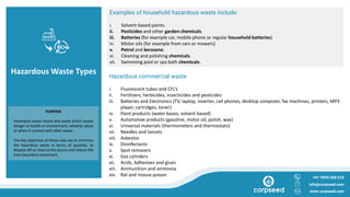 Hazardous Waste Types Hazardous commercial waste
i. Fluorescent tubes and CFL’s
ii. Fertilizers, herbicides, insecticides and pesticides
iii. Batteries and Electronics (TV, laptop, inverter, cell phones, desktop computer, fax machines, printers, MP3
player, cartridges, toner)
iv. Paint products (water bases, solvent based)
v. Automotive products (gasoline, motor oil, polish, wax)
vi. Universal materials (thermometers and thermostats)
vii. Needles and lancets
viii. Asbestos
ix. Disinfectants
x. Spot removers
xi. Gas cylinders
xii. Acids, Adhesives and glues
xiii. Ammunition and ammonia
xiv. Rat and mouse poison +91 9999 008 018
info@corpseed.com
www.corpseed.com
PURPOSE
Hazardous waste means any waste which causes
danger to health or environment, whether alone
or when in contact with other waste.
The key objectives of these rules are to minimize
the hazardous waste in terms of quantity, to
dispose off as close to the source and reduce the
trans boundary movement.
Examples of household hazardous waste include:
i. Solvent-based paints.
ii. Pesticides and other garden chemicals.
iii. Batteries (for example car, mobile phone or regular household batteries)
iv. Motor oils (for example from cars or mowers)
v. Petrol and kerosene.
vi. Cleaning and polishing chemicals.
vii. Swimming pool or spa bath chemicals.
 