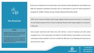 Fee Structure
(E) Structure of application fee for Authorization under Hazardous Waste (Management and Handling) rules,
1998 and subsequent amendments Particulars Fees for Authorization (5 years) All industry generation /
managing / Rs. 10,000/- handling / storing / treating / disposing off Hazardous Waste
+91 9999 008 018
info@corpseed.com
www.corpseed.com
PURPOSE
Hazardous waste means any waste which causes
danger to health or environment, whether alone
or when in contact with other waste.
The key objectives of these rules are to minimize
the hazardous waste in terms of quantity, to
dispose off as close to the source and reduce the
trans boundary movement.
Every occupier authorized under these rules, shall maintain a record of hazardous and other wastes
managed by him in Form 3and prepare and submit to the Delhi Pollution Control Board, an annual return
containing the details specified in Form 4on or before the 30th day of June following the financial year to
which that return relates.
NOTE: Fee for Consent to Establish under Orange Category: Minimum period of one year or as request by
the unit/ project proponent Fee for Consent to Operate/ Renewal under Orange Category is to be paid for
5 Years only
 