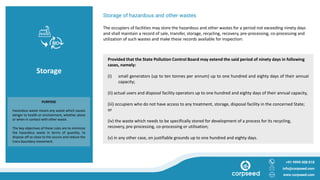 Storage
Storage of hazardous and other wastes
The occupiers of facilities may store the hazardous and other wastes for a period not exceeding ninety days
and shall maintain a record of sale, transfer, storage, recycling, recovery, pre-processing, co-processing and
utilization of such wastes and make these records available for inspection:
+91 9999 008 018
info@corpseed.com
www.corpseed.com
PURPOSE
Hazardous waste means any waste which causes
danger to health or environment, whether alone
or when in contact with other waste.
The key objectives of these rules are to minimize
the hazardous waste in terms of quantity, to
dispose off as close to the source and reduce the
trans boundary movement.
Provided that the State Pollution Control Board may extend the said period of ninety days in following
cases, namely:
(i) small generators (up to ten tonnes per annum) up to one hundred and eighty days of their annual
capacity;
(ii) actual users and disposal facility operators up to one hundred and eighty days of their annual capacity,
(iii) occupiers who do not have access to any treatment, storage, disposal facility in the concerned State;
or
(iv) the waste which needs to be specifically stored for development of a process for its recycling,
recovery, pre-processing, co-processing or utilisation;
(v) in any other case, on justifiable grounds up to one hundred and eighty days.
 