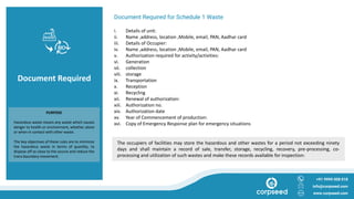 Document Required
Document Required for Schedule 1 Waste
i. Details of unit:
ii. Name ,address, location ,Mobile, email, PAN, Aadhar card
iii. Details of Occupier:
iv. Name ,address, location ,Mobile, email, PAN, Aadhar card
v. Authorization required for activity/activities:
vi. Generation
vii. collection
viii. storage
ix. Transportation
x. Reception
xi. Recycling
xii. Renewal of authorization:
xiii. Authorization no.
xiv. Authorization date
xv. Year of Commencement of production:
xvi. Copy of Emergency Response plan for emergency situations
+91 9999 008 018
info@corpseed.com
www.corpseed.com
PURPOSE
Hazardous waste means any waste which causes
danger to health or environment, whether alone
or when in contact with other waste.
The key objectives of these rules are to minimize
the hazardous waste in terms of quantity, to
dispose off as close to the source and reduce the
trans boundary movement.
The occupiers of facilities may store the hazardous and other wastes for a period not exceeding ninety
days and shall maintain a record of sale, transfer, storage, recycling, recovery, pre-processing, co-
processing and utilization of such wastes and make these records available for inspection:
 