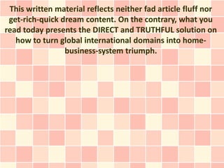 This written material reflects neither fad article fluff nor
 get-rich-quick dream content. On the contrary, what you
read today presents the DIRECT and TRUTHFUL solution on
   how to turn global international domains into home-
                 business-system triumph.
 