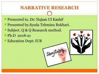 NARRATIVE RESEARCH
Presented to, Dr: Najam Ul Kashif
Presented by,Syeda Tehmina Bukhari.
Subject .Q & Q Research method.
Ph:D 2018-21
Education Dept: IUB
 